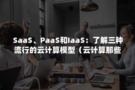 SaaS、PaaS和IaaS：了解三种流行的云计算模型（云计算那些事儿:从IaaS到PaaS进阶）