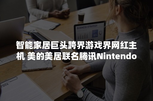 智能家居巨头跨界游戏界网红主机 美的美居联名腾讯Nintendo Switch解锁智能趣玩场景