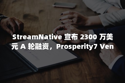 StreamNative 宣布 2300 万美元 A 轮融资，Prosperity7 Ventures 与华泰创新联合领投（streamnative公司能上市吗）