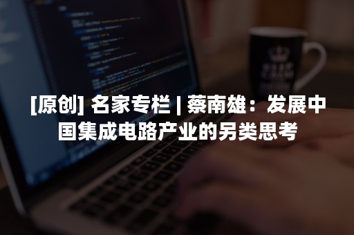 [原创] 名家专栏 | 蔡南雄：发展中国集成电路产业的另类思考