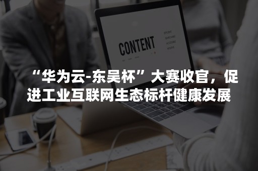 “华为云-东吴杯”大赛收官，促进工业互联网生态标杆健康发展（华为云 东吴杯）