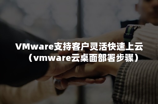 VMware支持客户灵活快速上云（vmware云桌面部署步骤）