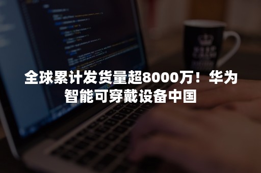 全球累计发货量超8000万！华为智能可穿戴设备中国