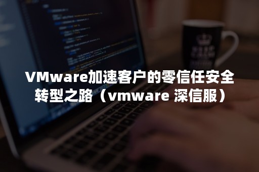 VMware加速客户的零信任安全转型之路（vmware 深信服）