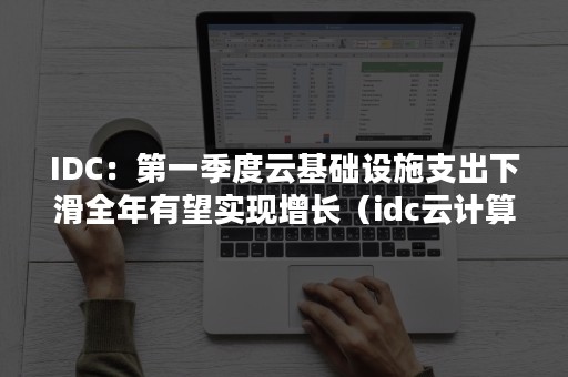 IDC：第一季度云基础设施支出下滑全年有望实现增长（idc云计算产业2020）