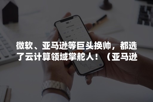 微软、亚马逊等巨头换帅，都选了云计算领域掌舵人！（亚马逊现在ceo）