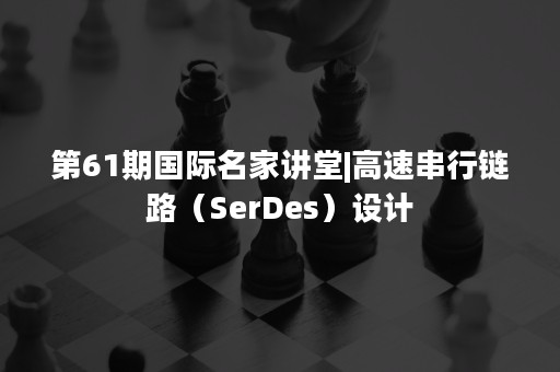 第61期国际名家讲堂|高速串行链路（SerDes）设计