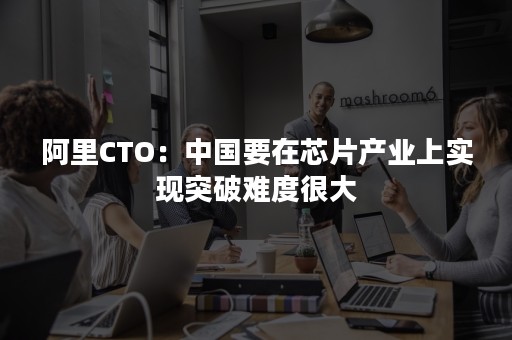 阿里CTO：中国要在芯片产业上实现突破难度很大