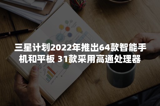 三星计划2022年推出64款智能手机和平板 31款采用高通处理器