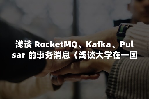 浅谈 RocketMQ、Kafka、Pulsar 的事务消息（浅谈大学在一国文化软实力的打造中应该起到怎样的作用）