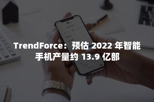 TrendForce：预估 2022 年智能手机产量约 13.9 亿部