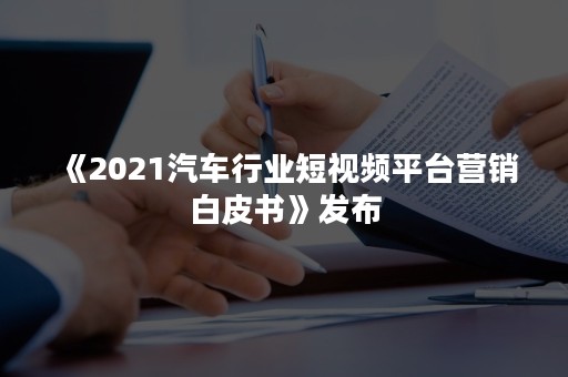 《2021汽车行业短视频平台营销白皮书》发布