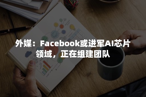 外媒：Facebook或进军AI芯片领域，正在组建团队