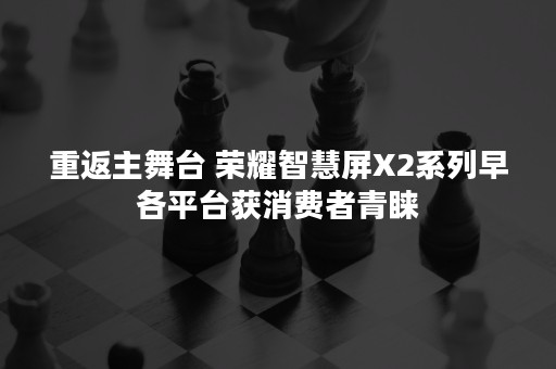 重返主舞台 荣耀智慧屏X2系列早各平台获消费者青睐