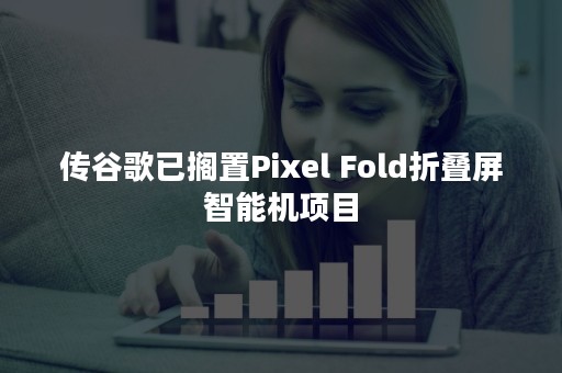 传谷歌已搁置Pixel Fold折叠屏智能机项目