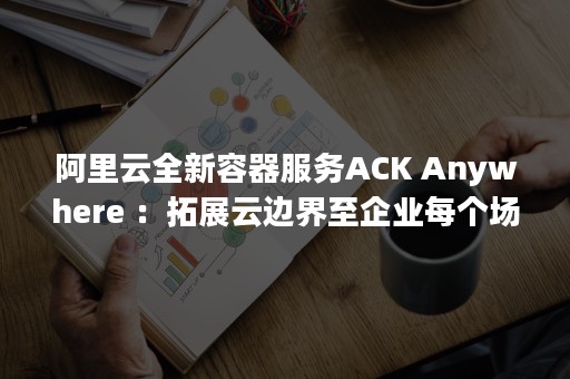 阿里云全新容器服务ACK Anywhere ：拓展云边界至企业每个场景