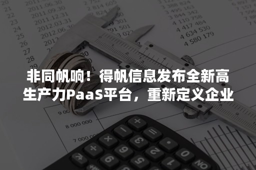 非同帆响！得帆信息发布全新高生产力PaaS平台，重新定义企业软件生产力