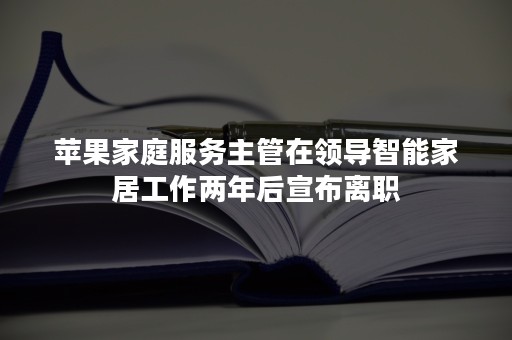 苹果家庭服务主管在领导智能家居工作两年后宣布离职