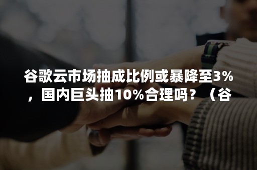 谷歌云市场抽成比例或暴降至3%，国内巨头抽10%合理吗？（谷歌云市场份额）