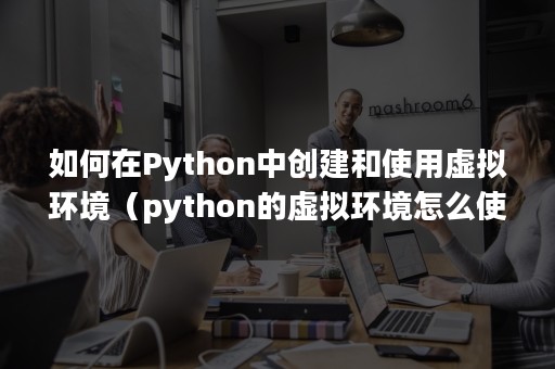 如何在Python中创建和使用虚拟环境（python的虚拟环境怎么使用）