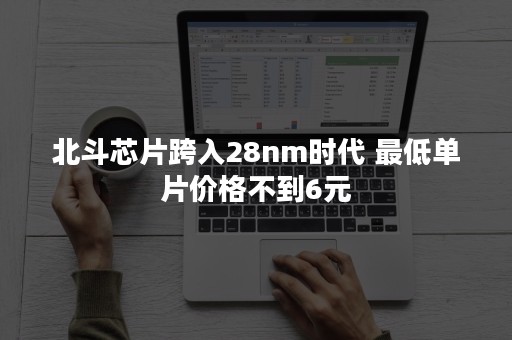 北斗芯片跨入28nm时代 最低单片价格不到6元