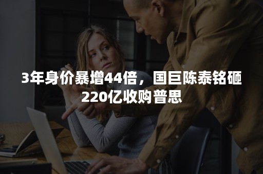 3年身价暴增44倍，国巨陈泰铭砸220亿收购普思