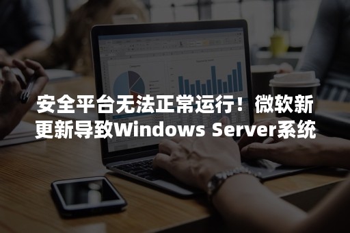 安全平台无法正常运行！微软新更新导致Windows Server系统出现严重故障