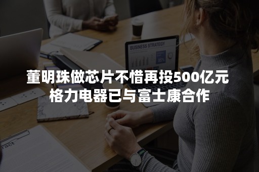 董明珠做芯片不惜再投500亿元 格力电器已与富士康合作