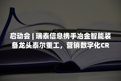 启动会 | 瑞泰信息携手冶金智能装备龙头泰尔重工，营销数字化CRM项目正式启动