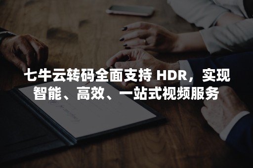 七牛云转码全面支持 HDR，实现智能、高效、一站式视频服务