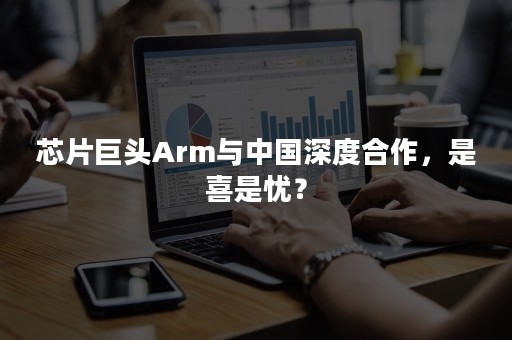 芯片巨头Arm与中国深度合作，是喜是忧？