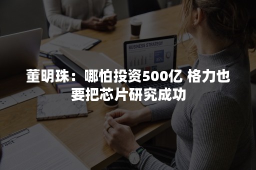 董明珠：哪怕投资500亿 格力也要把芯片研究成功