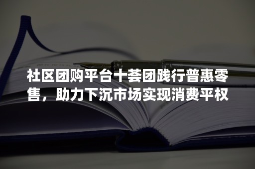 社区团购平台十荟团践行普惠零售，助力下沉市场实现消费平权