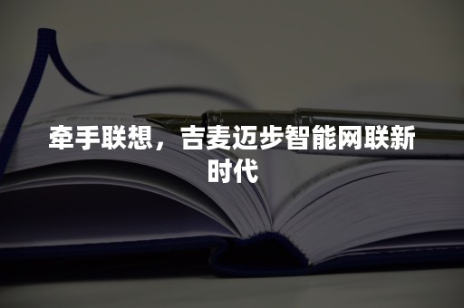 牵手联想，吉麦迈步智能网联新时代