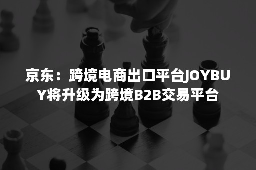 京东：跨境电商出口平台JOYBUY将升级为跨境B2B交易平台