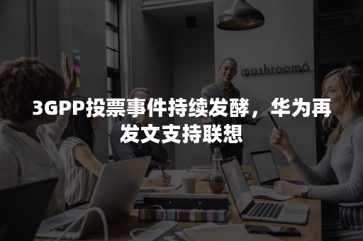 3GPP投票事件持续发酵，华为再发文支持联想