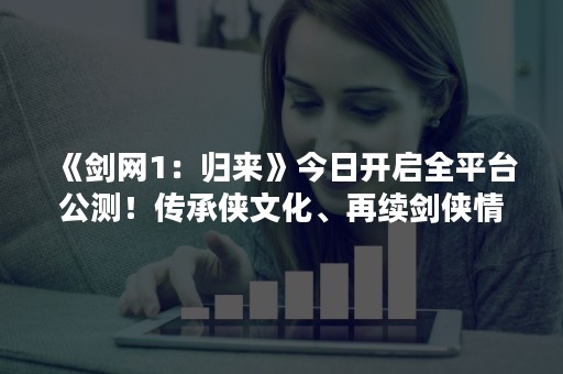 《剑网1：归来》今日开启全平台公测！传承侠文化、再续剑侠情！