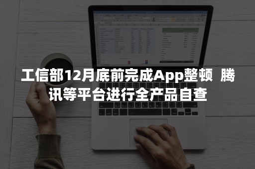 工信部12月底前完成App整顿  腾讯等平台进行全产品自查