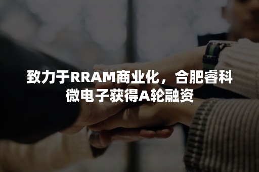 致力于RRAM商业化，合肥睿科微电子获得A轮融资