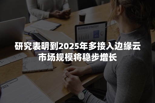 研究表明到2025年多接入边缘云市场规模将稳步增长