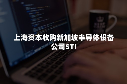 上海资本收购新加坡半导体设备公司STI