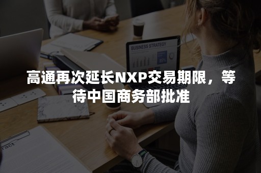 高通再次延长NXP交易期限，等待中国商务部批准