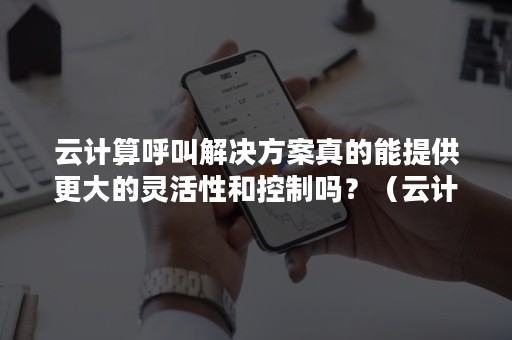 云计算呼叫解决方案真的能提供更大的灵活性和控制吗？（云计算带来的解决方案）