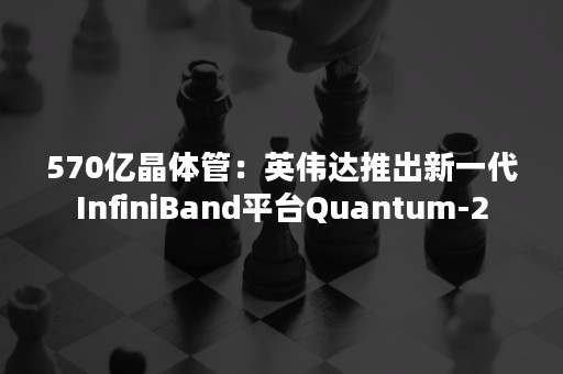 570亿晶体管：英伟达推出新一代InfiniBand平台Quantum-2