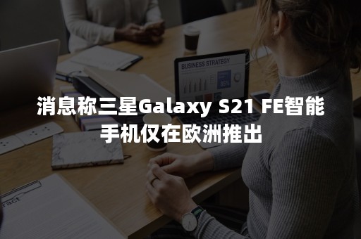 消息称三星Galaxy S21 FE智能手机仅在欧洲推出