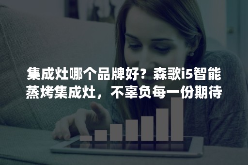 集成灶哪个品牌好？森歌i5智能蒸烤集成灶，不辜负每一份期待