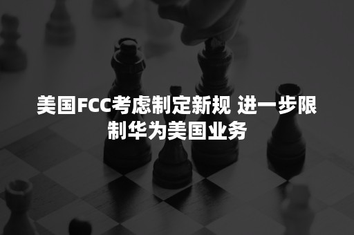 美国FCC考虑制定新规 进一步限制华为美国业务