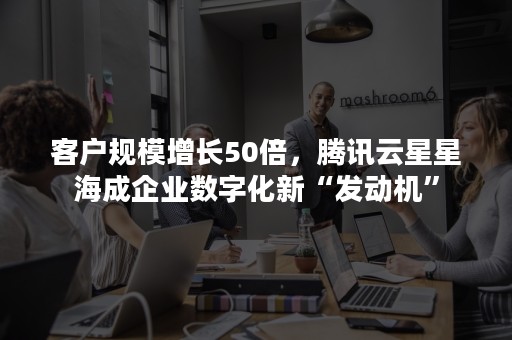 客户规模增长50倍，腾讯云星星海成企业数字化新“发动机”