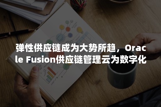 弹性供应链成为大势所趋，Oracle Fusion供应链管理云为数字化流程管理全力赋能