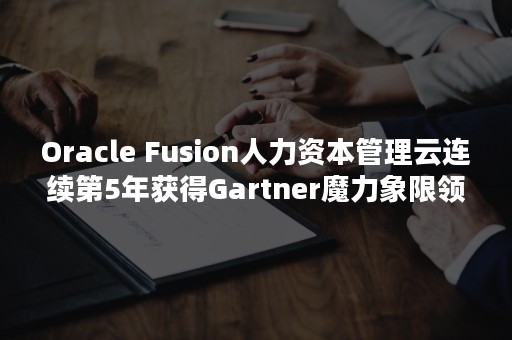 Oracle Fusion人力资本管理云连续第5年获得Gartner魔力象限领导者肯定